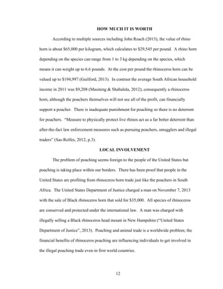 12
HOW MUCH IT IS WORTH
According to multiple sources including John Roach (2013), the value of rhino
horn is about $65,000 per kilogram, which calculates to $29,545 per pound. A rhino horn
depending on the species can range from 1 to 3 kg depending on the species, which
means it can weight up to 6.6 pounds. At the cost per pound the rhinoceros horn can be
valued up to $194,997 (Guilford, 2013). In contrast the average South African household
income in 2011 was $9,208 (Masiteng & Shabalala, 2012); consequently a rhinoceros
horn, although the poachers themselves will not see all of the profit, can financially
support a poacher. There is inadequate punishment for poaching so there is no deterrent
for poachers. “Measure to physically protect live rhinos act as a far better deterrent than
after-the-fact law enforcement measures such as pursuing poachers, smugglers and illegal
traders” (Sas-Rolfes, 2012, p.3).
LOCAL INVOLVEMENT
The problem of poaching seems foreign to the people of the United States but
poaching is taking place within our borders. There has been proof that people in the
United States are profiting from rhinoceros horn trade just like the poachers in South
Africa. The United States Department of Justice charged a man on November 7, 2013
with the sale of Black rhinoceros horn that sold for $35,000. All species of rhinoceros
are conserved and protected under the international law. A man was charged with
illegally selling a Black rhinoceros head mount in New Hampshire (“United States
Department of Justice”, 2013). Poaching and animal trade is a worldwide problem; the
financial benefits of rhinoceros poaching are influencing individuals to get involved in
the illegal poaching trade even in first world countries.
 