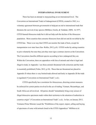 13
INTERNATIONAL INVOLVEMENT
There has been an attempt to stop poaching on an international level. The
Convention on International Trade in Endangerment (CITES), created in 1963, is a
voluntary agreement between governments to help put an end to international trade that
threatens the survival of any species (Milliken, Emslie, & Talukdar, 2009). In 1977,
CITES banned rhinoceros trade but it did not help curb the decline of the rhinoceros
population. Most countries that consume rhinoceros horn did not and do not abide by the
CITES ban. There is no way that CITES can monitor the trade of horn, except for
transportation over state lines (Sas- Rolfes, 2012, p.8). CITES works by asking countries
to join voluntarily but once they join they must sign a contract, known as the Convention.
The Convention classifies different species according to how endangered they are.
Within the Convention, there are appendices with lists of animals and what is legal and
illegal to trade; in Appendix 1 are those animals threatened with extinction and the trade
is essentially prohibited (Tobin, 2012, p.10). Those that are threatened are placed in
Appendix II where there is very limited trade allowed and lastly in Appendix III the trade
is regulated (“Convention on International Trade”, n.d.).
CITES specifically has a resolution for rhinoceroses, directing certain measures
be enforced for certain parties involved in the act of trading; Vietnam, Mozambique, and
South Africa are all involved. All parties should “immediately bring every seizure of
illegal rhinoceros specimens made within their territories to the attention of authorities in
countries origin” (“Convention on International Trade”, n.d.). In fact, on January 2013,
Vietnams Prime Minister issued the “Prohibition of the export, import, selling and buying
of specimens of some wild animals listed in the CITES Appendices” Milliken et al.
 