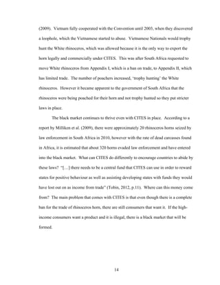 14
(2009). Vietnam fully cooperated with the Convention until 2003, when they discovered
a loophole, which the Vietnamese started to abuse. Vietnamese Nationals would trophy
hunt the White rhinoceros, which was allowed because it is the only way to export the
horn legally and commercially under CITES. This was after South Africa requested to
move White rhinoceros from Appendix I, which is a ban on trade, to Appendix II, which
has limited trade. The number of poachers increased, ‘trophy hunting’ the White
rhinoceros. However it became apparent to the government of South Africa that the
rhinoceros were being poached for their horn and not trophy hunted so they put stricter
laws in place.
The black market continues to thrive even with CITES in place. According to a
report by Milliken et al. (2009), there were approximately 20 rhinoceros horns seized by
law enforcement in South Africa in 2010, however with the rate of dead carcasses found
in Africa, it is estimated that about 320 horns evaded law enforcement and have entered
into the black market. What can CITES do differently to encourage countries to abide by
these laws? “[…] there needs to be a central fund that CITES can use in order to reward
states for positive behaviour as well as assisting developing states with funds they would
have lost out on as income from trade” (Tobin, 2012, p.11). Where can this money come
from? The main problem that comes with CITES is that even though there is a complete
ban for the trade of rhinoceros horn, there are still consumers that want it. If the high-
income consumers want a product and it is illegal, there is a black market that will be
formed.
 
