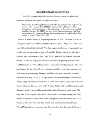 15
LEGALIZING TRADE CONTROVERSY
South Africa proposed to legalize the trade of rhinoceros products including
rhinoceros horns to CITES, but it has been turned down.
The South African George Hughes stated, ‘The reasons behind the proposal were
simple—after 15 years of total CITES protection the world status of rhino
populations, with the exception of the southern race of the white rhinoceros had
steadily worsened. The CITES ban (and within the country bans on trade) had
apparently merely exacerbated a deteriorating situation with no indication of any
change in trend’. (Tobin, 2012, p.13)
There will be another attempt to adapt this proposal at the 2016 Convention of Trade in
Endangered Species of Wild Fauna and Flora (Krenski, 2013). Why would South Africa
want the horn trade to be legalized? “The data suggests that banning of legal, open trade
in rhino horn has not resulted in reduced demand for the horn, and has not helped save
the rhino from imminent extinction” (Sapa, 2013). So what is the answer if banning it
through CITES is not helping the survival of rhinoceros. Legalizing rhinoceros horn
could be the answer. Petronel Nieuwoudt is a strong believer in legalizing the rhinoceros
horn because she feels that with more money coming in for conservation we could help
fund the young and orphaned rhinoceros and educate the local community (personal
communication, May 15, 2012). “A legal trade in rhino horn would provide substantial
funding for private and state conservation in South Africa” (Child, 2012, p.1). What does
it mean to legalize rhinoceros horn trade? It means that the trade would be regulated, and
rhinoceros would be dehorned humanely and no death of an animal would occur. The
main point of the proposal for legalizing rhinoceros horn, is that the money made from
the sale will be used in conservation efforts. The private rhinoceros owners have in fact,
stockpiled rhinoceros horn from their animals from humane dehorning techniques.
Petronel Nieuwoudt has in her possession rhinoceros horn from dehorning DiDi, one of
 