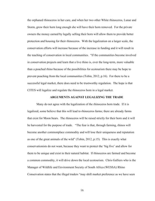 16
the orphaned rhinoceros in her care, and when her two other White rhinoceros, Lunar and
Storm, grow their horn long enough she will have their horn removed. For the private
owners the money earned by legally selling their horn will allow them to provide better
protection and housing for their rhinoceros. With the legalization on a larger scale, the
conservation efforts will increase because of the increase in funding and it will result in
the teaching of conservation in local communities. “If the communities become involved
in conservation projects and learn that a live rhino is, over the long-term, more valuable
than a poached rhino because of the possibilities for ecotourism there may be hope to
prevent poaching from the local communities (Tobin, 2012, p.16). For there to be a
successful legal market, there does need to be trustworthy regulation. The hope is that
CITES will legalize and regulate the rhinoceros horn in a legal market.
ARGUMENTS AGAINST LEGALIZING THE TRADE
Many do not agree with the legalization of the rhinoceros horn trade. If it is
legalized, some believe that this will lead to rhinoceros farms; there are already farms
that exist for Moon bears. The rhinoceros will be raised strictly for their horn and it will
be harvested for the purpose of trade. “The fear is that, through farming, rhinos will
become another commonplace commodity and will lose their uniqueness and reputation
as one of the great animals of the wild” (Tobin, 2012, p.15). This is exactly what
conservationists do not want, because they want to protect the ‘big five’ and allow for
them to be unique and exist in their natural habitat. If rhinoceros are farmed and become
a common commodity, it will drive down the local ecotourism. Chris Galliers who is the
Manager of Wildlife and Environment Society of South Africa (WESSA) Rhino
Conservation states that the illegal traders “may shift market preference as we have seen
 