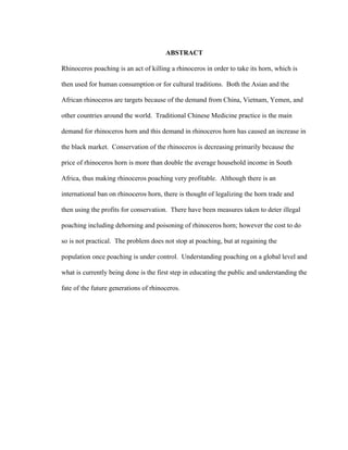 ABSTRACT
Rhinoceros poaching is an act of killing a rhinoceros in order to take its horn, which is
then used for human consumption or for cultural traditions. Both the Asian and the
African rhinoceros are targets because of the demand from China, Vietnam, Yemen, and
other countries around the world. Traditional Chinese Medicine practice is the main
demand for rhinoceros horn and this demand in rhinoceros horn has caused an increase in
the black market. Conservation of the rhinoceros is decreasing primarily because the
price of rhinoceros horn is more than double the average household income in South
Africa, thus making rhinoceros poaching very profitable. Although there is an
international ban on rhinoceros horn, there is thought of legalizing the horn trade and
then using the profits for conservation. There have been measures taken to deter illegal
poaching including dehorning and poisoning of rhinoceros horn; however the cost to do
so is not practical. The problem does not stop at poaching, but at regaining the
population once poaching is under control. Understanding poaching on a global level and
what is currently being done is the first step in educating the public and understanding the
fate of the future generations of rhinoceros.
 