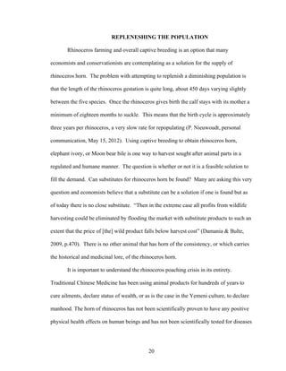 20
REPLENESHING THE POPULATION
Rhinoceros farming and overall captive breeding is an option that many
economists and conservationists are contemplating as a solution for the supply of
rhinoceros horn. The problem with attempting to replenish a diminishing population is
that the length of the rhinoceros gestation is quite long, about 450 days varying slightly
between the five species. Once the rhinoceros gives birth the calf stays with its mother a
minimum of eighteen months to suckle. This means that the birth cycle is approximately
three years per rhinoceros, a very slow rate for repopulating (P. Nieuwoudt, personal
communication, May 15, 2012). Using captive breeding to obtain rhinoceros horn,
elephant ivory, or Moon bear bile is one way to harvest sought after animal parts in a
regulated and humane manner. The question is whether or not it is a feasible solution to
fill the demand. Can substitutes for rhinoceros horn be found? Many are asking this very
question and economists believe that a substitute can be a solution if one is found but as
of today there is no close substitute. “Then in the extreme case all profits from wildlife
harvesting could be eliminated by flooding the market with substitute products to such an
extent that the price of [the] wild product falls below harvest cost” (Damania & Bulte,
2009, p.470). There is no other animal that has horn of the consistency, or which carries
the historical and medicinal lore, of the rhinoceros horn.
It is important to understand the rhinoceros poaching crisis in its entirety.
Traditional Chinese Medicine has been using animal products for hundreds of years to
cure ailments, declare status of wealth, or as is the case in the Yemeni culture, to declare
manhood. The horn of rhinoceros has not been scientifically proven to have any positive
physical health effects on human beings and has not been scientifically tested for diseases
 