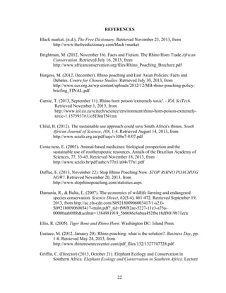 22
REFERENCES
Black market. (n.d.). The Free Dictionary. Retrieved November 23, 2013, from
http://www.thefreedictionary.com/black+market
Brightman, M. (2012, November 16). Facts and Fiction: The Rhino Horn Trade.African
Conservation. Retrieved July 16, 2013, from
http://www.africanconservation.org/files/Rhino_Poaching_Brochure.pdf
Burgess, M. (2012, December). Rhino poaching and East Asian Policies: Facts and
Debates. Centre for Chinese Studies. Retrieved July 30, 2013, from
http://www.ccs.org.za/wp-content/uploads/2012/12/MB-rhino-poaching-policy-
briefing_FINAL.pdf
Carnie, T. (2013, September 11). Rhino horn poison 'extremely toxic'. - IOL SciTech.
Retrieved November 1, 2013, from
http://www.iol.co.za/scitech/science/environment/rhino-horn-poison-extremely-
toxic-1.1575937#.Uo5E8mTN1mx
Child, B. (2012). The sustainable use approach could save South Africa's rhinos. South
African Journal of Science, 108, 1-4. Retrieved August 14, 2013, from
http://www.scielo.org.za/pdf/sajs/v108n7-8/07.pdf
Costa-neto, E. (2005). Animal-based medicines: biological prospection and the
sustainable use of zootherapeutic resources. Annals of the Brazilian Academy of
Sciences, 77, 33-43. Retrieved November 18, 2013, from
http://www.scielo.br/pdf/aabc/v77n1/a04v77n1.pdf
Daffue, E. (2013, November 22). Stop Rhino Poaching Now. STOP RHINO POACHING
NOW!. Retrieved November 20, 2013, from
http://www.stoprhinopoaching.com/statistics.aspx
Damania, R., & Bulte, E. (2007). The economics of wildlife farming and endangered
species conservation. Science Direct, 62(3-4), 461-472. Retrieved September 19,
2013, from http://ac.els-cdn.com/S0921800906003417/1-s2.0-
S0921800906003417-main.pdf?_tid=f98f82ae-5227-11e3-a75a-
00000aab0f6b&acdnat=1384981919_5b0686c6abaa452fbe18df8019b71eca
Ellis, R. (2005). Tiger Bone and Rhino Horn. Washington DC: Island Press.
Eustace, M. (2012, January 20). Rhino poaching: what is the solution?. Business Day, pp.
1-8. Retrieved May 24, 2013, from
http://www.rhinoresourcecenter.com/pdf_files/132/1327747728.pdf
Griffin, C. (Director) (2013, October 21). Elephant Ecology and Conservation in
Southern Africa. Elephant Ecology and Conservation in Southern Africa. Lecture
 