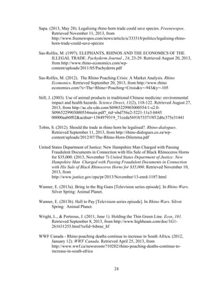 24
Sapa. (2013, May 28). Legalising rhino horn trade could save species. Freenewspos.
Retrieved November 11, 2013, from
http://www.freenewspos.com/news/article/a/333318/politics/legalising-rhino-
horn-trade-could-save-species
Sas-Rolfes, M. (1997). ELEPHANTS, RHINOS AND THE ECONOMICS OF THE
ILLEGAL TRADE. Pachyderm Journal , 24, 23-29. Retrieved August 20, 2013,
from http://www.rhino-economics.com/wp-
content/uploads/2011/05/Pachyderm.pdf
Sas-Rolfes, M. (2012). The Rhino Poaching Crisis: A Market Analysis. Rhino
Ecomonics. Retrieved September 20, 2013, from http://www.rhino
economics.com/?s=The+Rhino+Poaching+Crisis&x=-943&y=-105
Still, J. (2003). Use of animal products in traditional Chinese medicine: environmental
impact and health hazards. Science Direct, 11(2), 118-122. Retrieved August 27,
2013, from http://ac.els-cdn.com/S0965229903000554/1-s2.0-
S0965229903000554main.pdf?_tid=ebd756e2-5221-11e3-b845
00000aab0f02&acdnat=1384979319_71ceda5691b733719f12d6c375e31441
Tobin, S. (2012). Should the trade in rhino horn be legalised?. Rhino-dialogues.
Retrieved September 11, 2013, from http://rhino-dialogues.co.za/wp-
content/uploads/2012/07/The-Rhino-Horn-Dilemma.pdf
United States Department of Justice: New Hampshire Man Charged with Passing
Fraudulent Documents in Connection with His Sale of Black Rhinoceros Horns
for $35,000. (2013, November 7) United States Department of Justice: New
Hampshire Man Charged with Passing Fraudulent Documents in Connection
with His Sale of Black Rhinoceros Horns for $35,000. Retrieved November 10,
2013, from
http://www.justice.gov/opa/pr/2013/November/13-enrd-1187.html
Wanner, E. (2013a). Bring in the Big Guns [Television series episode]. In Rhino Wars.
Silver Spring: Animal Planet.
Wanner, E. (2013b). Hell to Pay [Television series episode]. In Rhino Wars. Silver
Spring: Animal Planet.
Wright, L., & Porteous, J. (2011, June 1). Holding the Thin Green Line. Ecos, 161.
Retrieved September 8, 2013, from http://www.highbeam.com/doc/1G1-
261631255.html?refid=bibme_hf
WWF Canada - Rhino poaching deaths continue to increase in South Africa. (2012,
January 12). WWF Canada. Retrieved April 25, 2013, from
http://www.wwf.ca/newsroom/?10282/rhino-poaching-deaths-continue-to-
increase-in-south-africa
 
