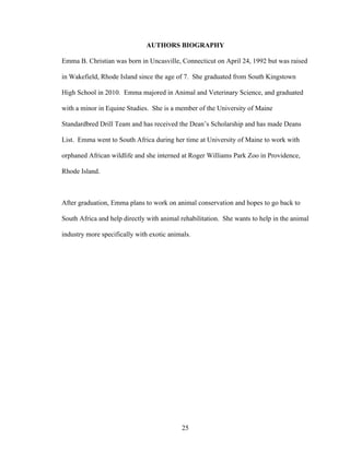 25
AUTHORS BIOGRAPHY
Emma B. Christian was born in Uncasville, Connecticut on April 24, 1992 but was raised
in Wakefield, Rhode Island since the age of 7. She graduated from South Kingstown
High School in 2010. Emma majored in Animal and Veterinary Science, and graduated
with a minor in Equine Studies. She is a member of the University of Maine
Standardbred Drill Team and has received the Dean’s Scholarship and has made Deans
List. Emma went to South Africa during her time at University of Maine to work with
orphaned African wildlife and she interned at Roger Williams Park Zoo in Providence,
Rhode Island.
After graduation, Emma plans to work on animal conservation and hopes to go back to
South Africa and help directly with animal rehabilitation. She wants to help in the animal
industry more specifically with exotic animals.
 