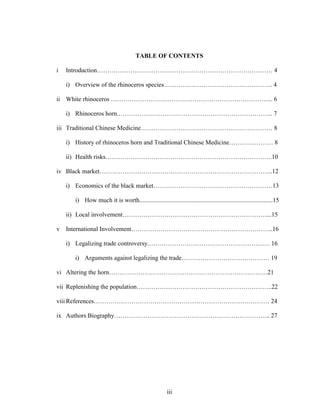 iii
TABLE OF CONTENTS
i Introduction………………………………………………………………………… 4
i) Overview of the rhinoceros species……………………………………………. 4
ii White rhinoceros …………………………………………………………………... 6
i) Rhinoceros horn.……………………………………………………………….. 7
iii Traditional Chinese Medicine……………………………………………………… 8
i) History of rhinoceros horn and Traditional Chinese Medicine………………… 8
ii) Health risks……………………………………………………………………..10
iv Black market………………………………………………………………………..12
i) Economics of the black market…………………………………………………13
i) How much it is worth.....................................................................................15
ii) Local involvement……………………………………………………………...15
v International Involvement…………………………………………………………..16
i) Legalizing trade controversy.…………………………………………………. 16
i) Arguments against legalizing the trade…………………………………… 19
vi Altering the horn………………………………………………………………….21
vii Replenishing the population………………………………………………………..22
viii References………………………………………………………………………… 24
ix Authors Biography………………………………………………………………... 27
 