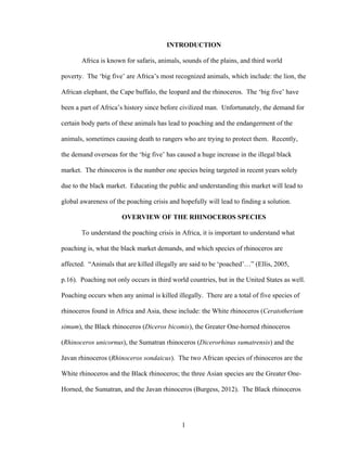1
INTRODUCTION
Africa is known for safaris, animals, sounds of the plains, and third world
poverty. The ‘big five’ are Africa’s most recognized animals, which include: the lion, the
African elephant, the Cape buffalo, the leopard and the rhinoceros. The ‘big five’ have
been a part of Africa’s history since before civilized man. Unfortunately, the demand for
certain body parts of these animals has lead to poaching and the endangerment of the
animals, sometimes causing death to rangers who are trying to protect them. Recently,
the demand overseas for the ‘big five’ has caused a huge increase in the illegal black
market. The rhinoceros is the number one species being targeted in recent years solely
due to the black market. Educating the public and understanding this market will lead to
global awareness of the poaching crisis and hopefully will lead to finding a solution.
OVERVIEW OF THE RHINOCEROS SPECIES
To understand the poaching crisis in Africa, it is important to understand what
poaching is, what the black market demands, and which species of rhinoceros are
affected. “Animals that are killed illegally are said to be ‘poached’…” (Ellis, 2005,
p.16). Poaching not only occurs in third world countries, but in the United States as well.
Poaching occurs when any animal is killed illegally. There are a total of five species of
rhinoceros found in Africa and Asia, these include: the White rhinoceros (Ceratotherium
simum), the Black rhinoceros (Diceros bicomis), the Greater One-horned rhinoceros
(Rhinoceros unicornus), the Sumatran rhinoceros (Dicerorhinus sumatrensis) and the
Javan rhinoceros (Rhinoceros sondaicus). The two African species of rhinoceros are the
White rhinoceros and the Black rhinoceros; the three Asian species are the Greater One-
Horned, the Sumatran, and the Javan rhinoceros (Burgess, 2012). The Black rhinoceros
 