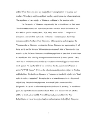 2
and the White rhinoceros have lost much of their roaming territory over central and
southern Africa due to land loss, and their numbers are shrinking due to heavy poaching.
The population of every species of rhinoceros is affected by the poaching crisis.
The five species of rhinoceros vary primarily due to the difference in their horns.
The Greater One-horned and Javan rhinoceros have one horn where the Sumatran and
both African species have two (Ellis, 2005, p.89). There are also 11 subspecies of
rhinoceros, some of which include: the Vietnamese Javan rhinoceros, the Borneo
rhinoceros and the Northern White rhinoceros. Of these species and subspecies, the
Vietnamese Javan rhinoceros is extinct; the Borneo rhinoceros has approximately 30 left
in the world, and the Northern White rhinoceros numbers 7. One of the most shocking
statistics is that the Javan rhinoceros, which has a population of fewer than 50 individuals
is “possibly the most critically endangered mammal on earth” (“Rhino Species”, 2007).
There are no Javan rhinoceros in captivity, which makes their struggle for survival that
much greater. “In October 2011 it was confirmed that the Javan rhino in Vietnam is
extinct” (“WWF Canada”, 2012), so the only other populations that exist are in Thailand
and Indochina. The last Javan rhinoceros in Vietnam was found with a bullet in its’ head
and with its horn chopped off. The extinction in an area of this species is a direct result
of poaching. The rhinoceros population in the last 40 years has declined 90%
(Brightman, 2012), due to land loss but primarily as a result of poaching. In the last four
years, the reported rhinoceros deaths in South Africa have increased 521.2% (Daffue,
2013). In South Africa in 2012, Petronel Nieuwoudt, owner of Care for Wild
Rehabilitation in Nelspruit, received a phone call stating that the last Black rhinoceros
 