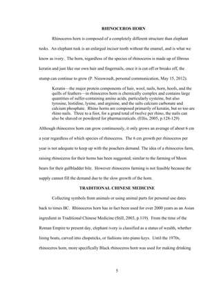 5
RHINOCEROS HORN
Rhinoceros horn is composed of a completely different structure than elephant
tusks. An elephant tusk is an enlarged incisor tooth without the enamel, and is what we
know as ivory. The horn, regardless of the species of rhinoceros is made up of fibrous
keratin and just like our own hair and fingernails, once it is cut off or breaks off, the
stump can continue to grow (P. Nieuwoudt, personal communication, May 15, 2012).
Keratin—the major protein components of hair, wool, nails, horn, hoofs, and the
quills of feathers—in rhinoceros horn is chemically complex and contains large
quantities of sulfer-containing amino acids, particularly cysteine, but also
tyrosine, histidine, lysine, and arginine, and the salts calcium carbonate and
calcium phosphate. Rhino horns are composed primarily of keratin, but so too are
rhino nails. Three to a foot, for a grand total of twelve per rhino, the nails can
also be shaved or powdered for pharmaceuticals. (Ellis, 2005, p.128-129)
Although rhinoceros horn can grow continuously, it only grows an average of about 6 cm
a year regardless of which species of rhinoceros. The 6 cm growth per rhinoceros per
year is not adequate to keep up with the poachers demand. The idea of a rhinoceros farm,
raising rhinoceros for their horns has been suggested; similar to the farming of Moon
bears for their gallbladder bile. However rhinoceros farming is not feasible because the
supply cannot fill the demand due to the slow growth of the horn.
TRADITIONAL CHINESE MEDICINE
Collecting symbols from animals or using animal parts for personal use dates
back to times BC. Rhinoceros horn has in fact been used for over 2000 years as an Asian
ingredient in Traditional Chinese Medicine (Still, 2003, p.119). From the time of the
Roman Empire to present day, elephant ivory is classified as a status of wealth, whether
lining boats, carved into chopsticks, or fashions into piano keys. Until the 1970s,
rhinoceros horn, more specifically Black rhinoceros horn was used for making drinking
 