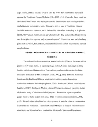 6
cups, swords, or knife handles; however after the 1970s there was the real increase in
demand for Traditional Chinese Medicine (Ellis, 2005, p.94). Currently, Asian countries,
as well as North Yemen, hold the largest demand for rhinoceros horn leading to a black
market demand on rhinoceros horn. Rhinoceros horn is used in Traditional Chinese
Medicine as a cancer treatment and is also used for recreation. According to Brightman
(2012), “In Vietnam, rhino horn is a recreational (party) drug and used by affluent people
as a detoxifying beverage and body-rejuvenating tonic”. Rhinoceros horn and other body
parts such as penises, feet, and ears, are used in traditional Eastern medicine and are used
as aphrodisiacs.
HISTORY OF RHINOCEROS HORN AND TRADITIONAL CHINESE
MEDICINE
The main decline in the rhinoceros population in the 1970s was due to a tradition
practiced by Yemeni males. In a coming of age custom, Yemeni men are given knife
handles made from rhinoceros horn. This tradition greatly added to the decline in the
rhinoceros population by 85% in 17 years (Stills, 2003, p. 119). In China, rhinoceros
horn is used in Traditional Chinese Medicine to treat fever, pain, rheumatism,
convulsions and other disorders (Brightman, 2012). Traditional Chinese Medicine dates
back to 1,100 BC. In Materia Medica, a book of Chinese medicine, it prescribes Indian
elephant for many of its main medicinal purposes. The medical myths began when
people believed that a unicorn horn could detect poison or cure ailments (Ellis, 2005,
p.15). The only other animal that has a horn growing in a similar place as a unicorn that
is on land is the rhinoceros. Traditional Chinese Medicine is based on ‘tradition rooted’
experience, and it is such a large practice that it is actually “recognized in Asia as a
 