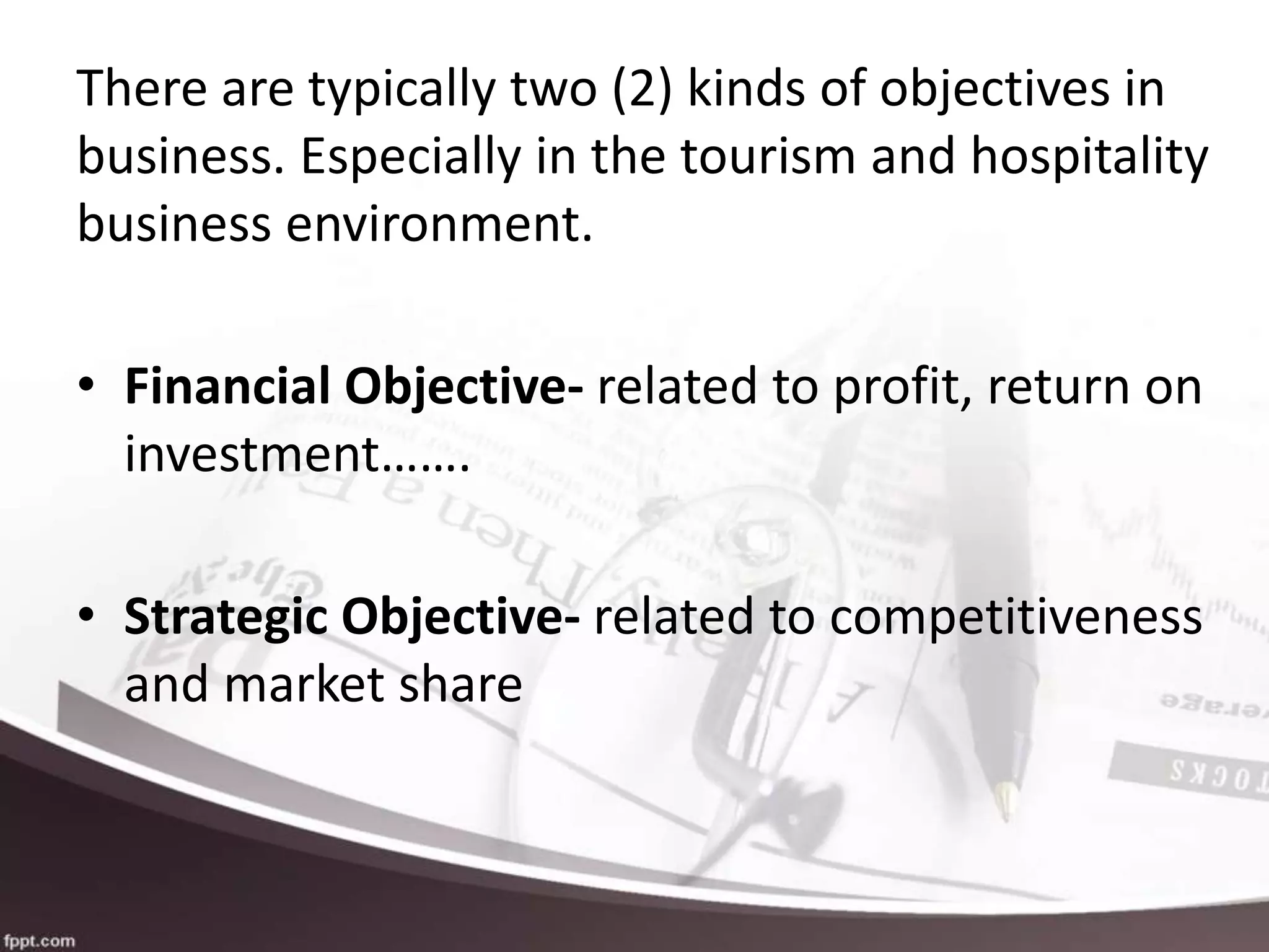 There are typically two (2) kinds of objectives in
business. Especially in the tourism and hospitality
business environment.
• Financial Objective- related to profit, return on
investment…….
• Strategic Objective- related to competitiveness
and market share
 