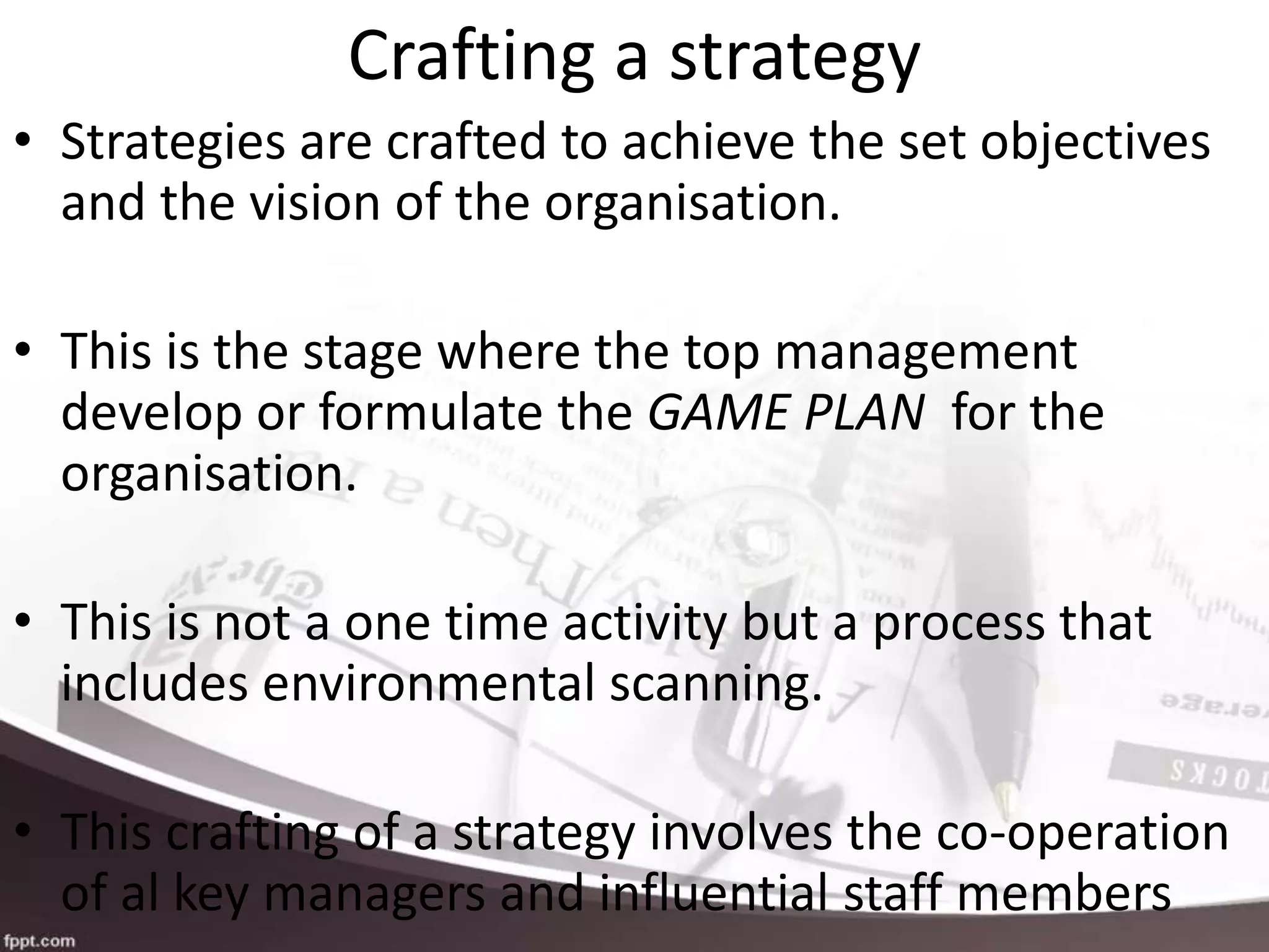 Crafting a strategy
• Strategies are crafted to achieve the set objectives
and the vision of the organisation.
• This is the stage where the top management
develop or formulate the GAME PLAN for the
organisation.
• This is not a one time activity but a process that
includes environmental scanning.
• This crafting of a strategy involves the co-operation
of al key managers and influential staff members
 