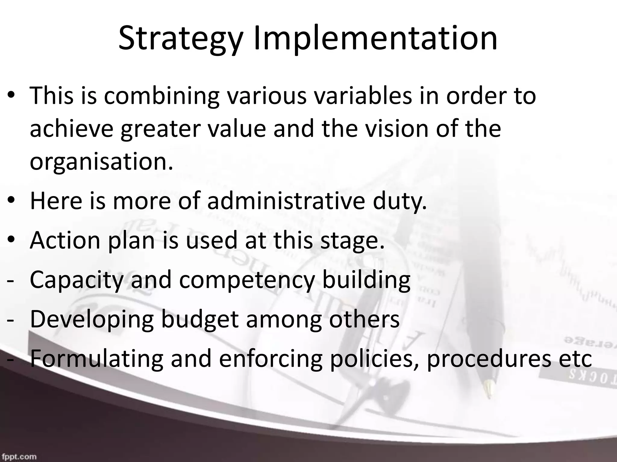 Strategy Implementation
• This is combining various variables in order to
achieve greater value and the vision of the
organisation.
• Here is more of administrative duty.
• Action plan is used at this stage.
- Capacity and competency building
- Developing budget among others
- Formulating and enforcing policies, procedures etc
 
