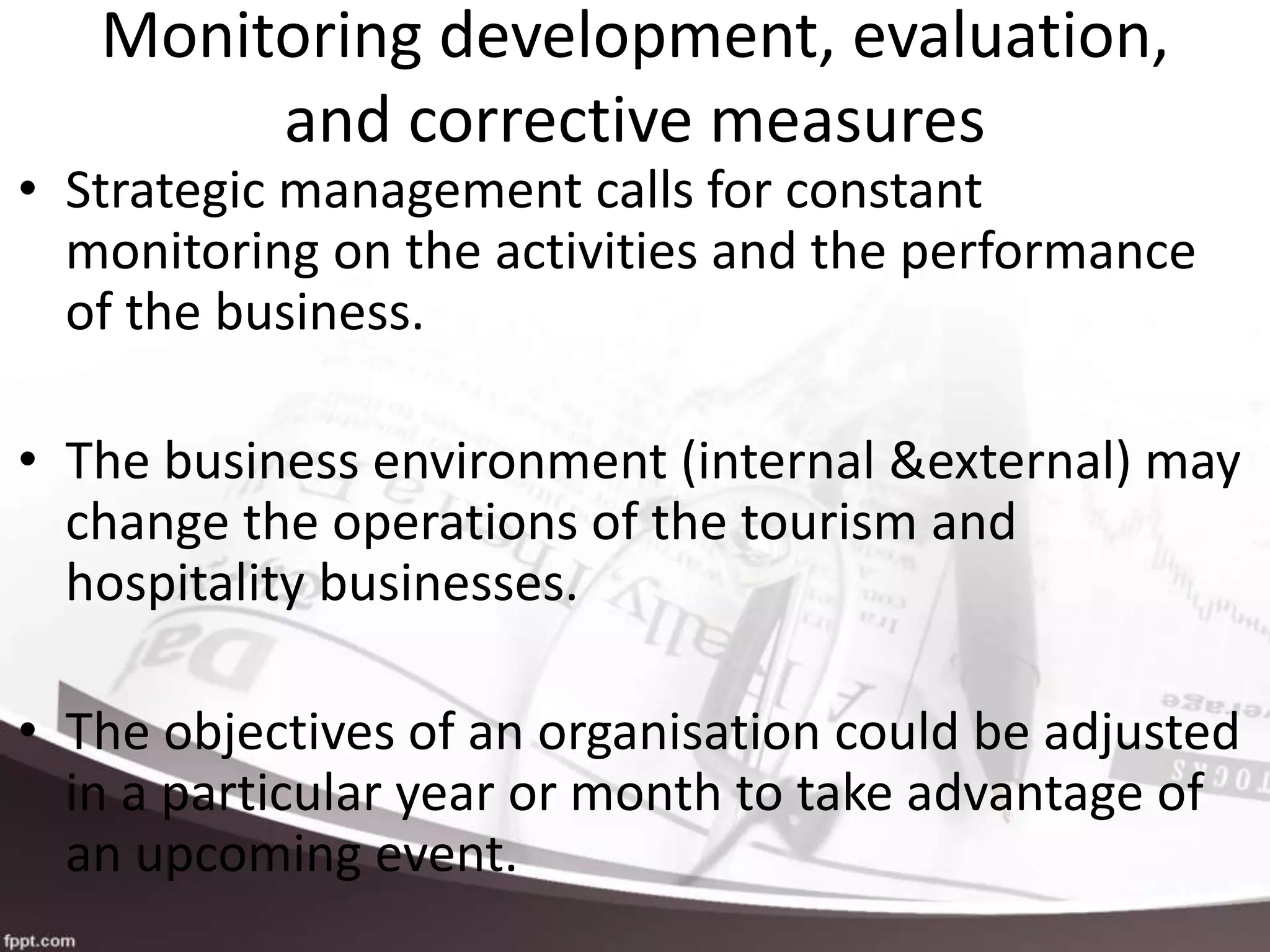 Monitoring development, evaluation,
and corrective measures
• Strategic management calls for constant
monitoring on the activities and the performance
of the business.
• The business environment (internal &external) may
change the operations of the tourism and
hospitality businesses.
• The objectives of an organisation could be adjusted
in a particular year or month to take advantage of
an upcoming event.
 