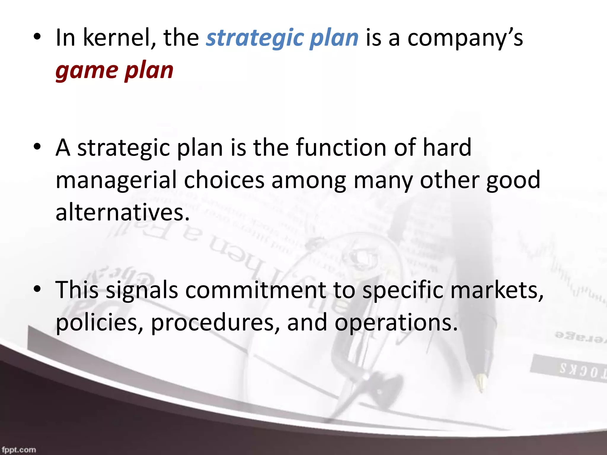 • In kernel, the strategic plan is a company’s
game plan
• A strategic plan is the function of hard
managerial choices among many other good
alternatives.
• This signals commitment to specific markets,
policies, procedures, and operations.
 