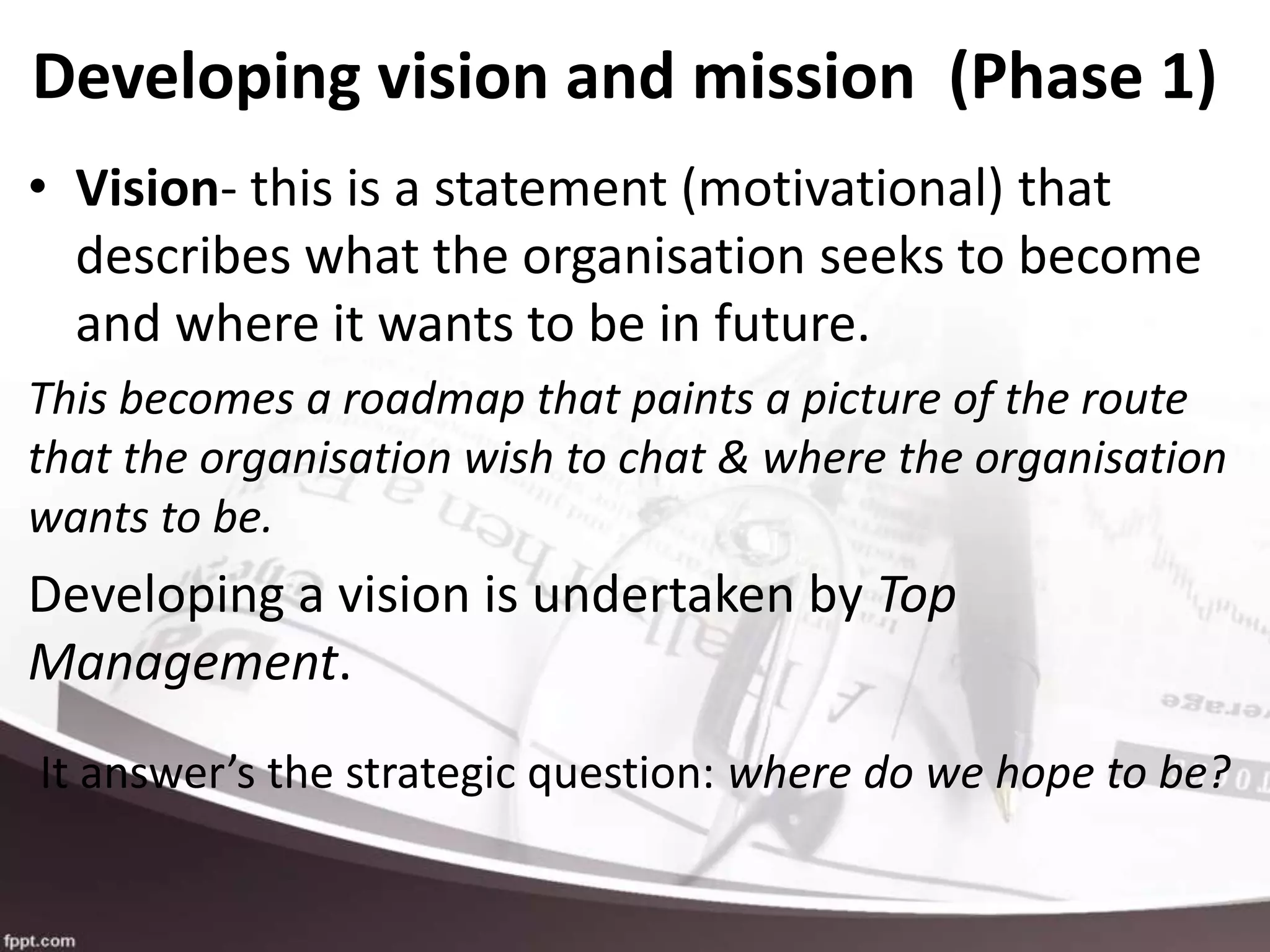 Developing vision and mission (Phase 1)
• Vision- this is a statement (motivational) that
describes what the organisation seeks to become
and where it wants to be in future.
This becomes a roadmap that paints a picture of the route
that the organisation wish to chat & where the organisation
wants to be.
Developing a vision is undertaken by Top
Management.
It answer’s the strategic question: where do we hope to be?
 