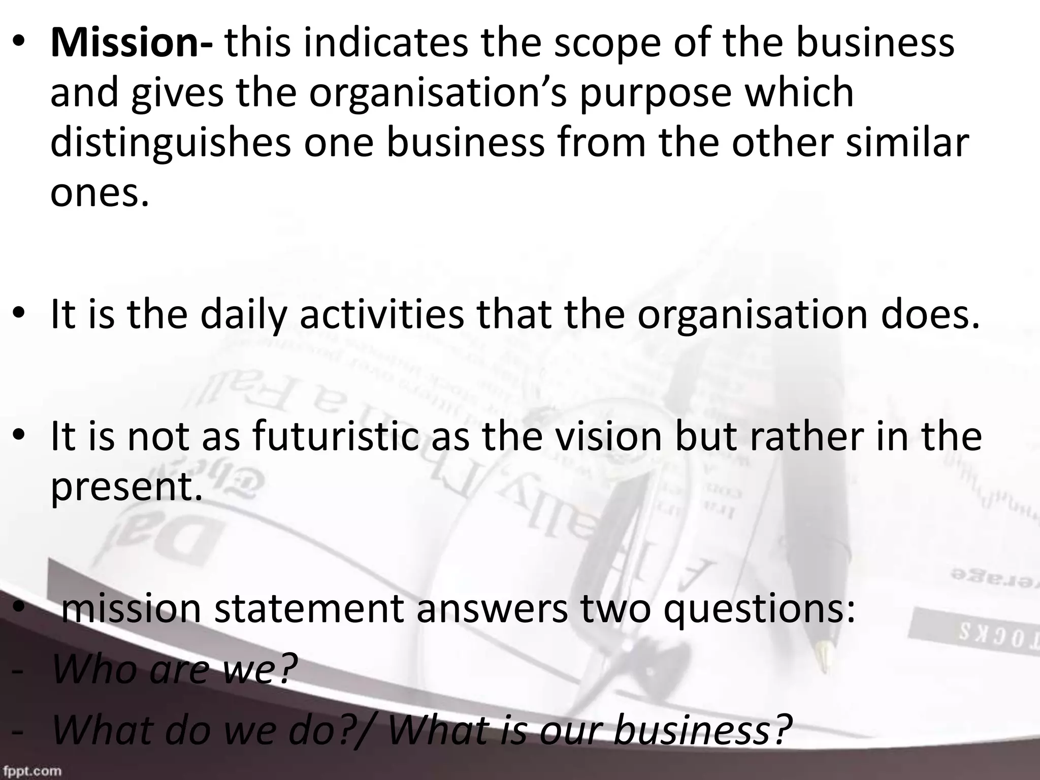• Mission- this indicates the scope of the business
and gives the organisation’s purpose which
distinguishes one business from the other similar
ones.
• It is the daily activities that the organisation does.
• It is not as futuristic as the vision but rather in the
present.
• mission statement answers two questions:
- Who are we?
- What do we do?/ What is our business?
 