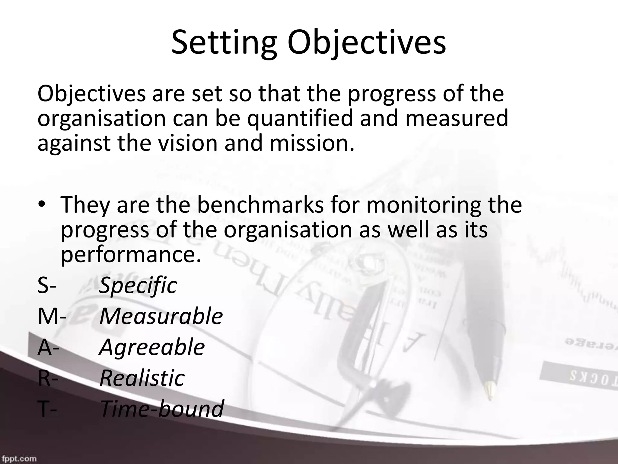 Setting Objectives
Objectives are set so that the progress of the
organisation can be quantified and measured
against the vision and mission.
• They are the benchmarks for monitoring the
progress of the organisation as well as its
performance.
S- Specific
M- Measurable
A- Agreeable
R- Realistic
T- Time-bound
 