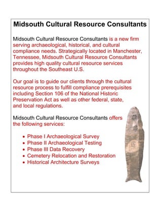 Midsouth Cultural Resource Consultants
Midsouth Cultural Resource Consultants is a new firm
serving archaeological, historical, and cultural
compliance needs. Strategically located in Manchester,
Tennessee, Midsouth Cultural Resource Consultants
provides high quality cultural resource services
throughout the Southeast U.S.
Our goal is to guide our clients through the cultural
resource process to fulfill compliance prerequisites
including Section 106 of the National Historic
Preservation Act as well as other federal, state,
and local regulations.
Midsouth Cultural Resource Consultants offers
the following services:
 Phase I Archaeological Survey
 Phase II Archaeological Testing
 Phase III Data Recovery
 Cemetery Relocation and Restoration
 Historical Architecture Surveys
 