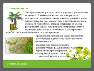 Токотриенолы присутствуют лишь в некоторых растительных 
источниках. В небольшом количестве токотриенолы 
содержатся в растениях, в основном концентрируясь в зернах 
таких культур как рис, ячмень, рожь, в зародышах пшеницы. 
В отличие от токоферолов, которые содержатся во многих 
растительных маслах, токотриенолы встречаются только в 
некоторых, таких как пальмовое масло и масло рисовых 
отрубей. Исследования показали, что токотриенолы 
- препятствуют разрушению клеток гиппокампа. 
- способствуют нормальному кровоснабжению 
головного мозга 
- снижают риск развития инсульта 
- снижают уровень LDL («плохого» холестерина). 
- хорошие онкопротекторы рака 
поджелудочной железы, кожи, 
молочной железы и простаты. 
Токотриенолы 
 