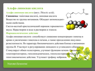 Альфа-липоевая кислота 
Альфа-липоевая кислота (англ. Thioctic acid); 
Синонимы: тио́ктовая кислота́, липоевая кислота 
Вещество из группы витаминов. Обладает антиоксидант- 
ными свойствами. 
Светло-желтый кристаллический порошок горьковатого 
вкуса. Нерастворим в воде и растворим в этаноле. 
Фармакологическое действие 
Альфа-липоевая кислота способствует снижению концентрации глюкозы в 
крови и увеличению гликогена в печени, а также преодолению инсулино- 
резистентности. По характеру биохимического действия близка к витаминам 
группы В. Участвует в регулировании липидного и углеводного обмена, 
Стимулирует обмен холестерина, улучшает функцию печени. Оказывает 
гепатопротекторное, гиполипидемическое, гипохолестеринемическое, 
гипогликемическое действие. Улучшает трофику нейронов. 
 
