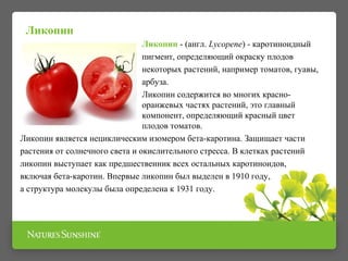 Ликопин - (англ. Lycopene) - каротиноидный 
пигмент, определяющий окраску плодов 
некоторых растений, например томатов, гуавы, 
арбуза. 
Ликопин содержится во многих красно- 
оранжевых частях растений, это главный 
компонент, определяющий красный цвет 
плодов томатов. 
Ликопин 
Ликопин является нециклическим изомером бета-каротина. Защищает части 
растения от солнечного света и окислительного стресса. В клетках растений 
ликопин выступает как предшественник всех остальных каротиноидов, 
включая бета-каротин. Впервые ликопин был выделен в 1910 году, 
а структура молекулы была определена к 1931 году. 
 