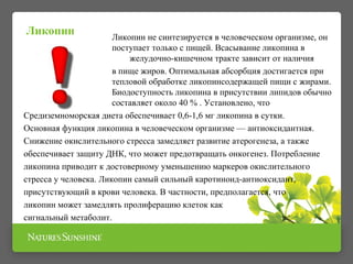 Ликопин не синтезируется в человеческом организме, он 
поступает только с пищей. Всасывание ликопина в 
желудочно-кишечном тракте зависит от наличия 
в пище жиров. Оптимальная абсорбция достигается при 
тепловой обработке ликопинсодержащей пищи с жирами. 
Биодоступность ликопина в присутствии липидов обычно 
составляет около 40 % . Установлено, что 
Ликопин 
Средиземноморская диета обеспечивает 0,6-1,6 мг ликопина в сутки. 
Основная функция ликопина в человеческом организме — антиоксидантная. 
Снижение окислительного стресса замедляет развитие атерогенеза, а также 
обеспечивает защиту ДНК, что может предотвращать онкогенез. Потребление 
ликопина приводит к достоверному уменьшению маркеров окислительного 
стресса у человека. Ликопин самый сильный каротиноид-антиоксидант, 
присутствующий в крови человека. В частности, предполагается, что 
ликопин может замедлять пролиферацию клеток как 
сигнальный метаболит. 
 