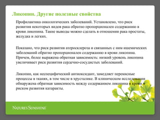 Ликопин. Другие полезные свойства 
Профилактика онкологических заболеваний. Установлено, что риск 
развития некоторых видов рака обратно пропорционален содержанию в 
крови ликопина. Такие выводы можно сделать в отношении рака простаты, 
желудка и легких. 
Показано, что риск развития атеросклероза и связанных с ним ишемических 
заболеваний обратно пропорционален содержанию в крови ликопина. 
Причем, более выражена обратная зависимость: низкий уровень ликопина 
увеличивает риск развития сердечно-сосудистых заболеваний. 
Ликопин, как неспецифический антиоксидант, замедляет перекисные 
процессы в тканях, в том числе в хрусталике. В клиническом исследовании 
обнаружена обратная зависимость между содержанием ликопина в крови и 
риском развития катаракты. 
 