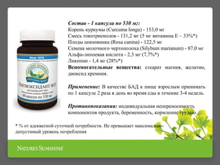 Состав - 1 капсула по 530 мг: 
Корень куркумы (Curcuma longa) - 153,0 мг 
Смесь токотриенолов - 131,2 мг (5 мг витамина Е – 33%*) 
Плоды шиповника (Rosa canina) - 122,5 мг 
Семена молочного чертополоха (Silybum marianum) - 87,0 мг 
Альфа-липоевая кислота - 2,3 мг (7,7%*) 
Ликопин - 1,4 мг (28%*) 
Вспомогательные вещества: стеарат магния, желатин, 
диоксид кремния. 
Применение: В качестве БАД к пище взрослым принимать 
по 1 капсуле 2 раза в день во время еды в течение 3-4 недель. 
Противопоказания: индивидуальная непереносимость 
компонентов продукта, беременность, кормление грудью. 
* % от адекватной суточной потребности. Не превышает максимально- 
допустимый уровень потребления 
