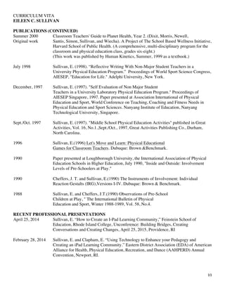 CURRICULUM VITA
EILEEN C. SULLIVAN
10
PUBLICATIONS (CONTINUED)
Summer 2000 Classroom Teachers' Guide to Planet Health, Year 2. (Dixit, Morris, Newell,
Original work Santis, Simon, Sullivan, and Wiecha). A Project of The School Based Wellness Initiative,
Harvard School of Public Health. (A comprehensive, multi-disciplinary program for the
classroom and physical education class, grades six-eight.)
(This work was published by Human Kinetics, Summer, 1999 as a textbook.)
July 1998 Sullivan, E. (1998). “Reflective Writing With Non-Major Student Teachers in a
University Physical Education Program.” Proceedings of World Sport Science Congress,
AIESEP, "Education for Life." Adelphi University, New York.
December, 1997 Sullivan, E. (1997). "Self Evaluation of Non Major Student
Teachers in a University Laboratory Physical Education Program." Proceedings of
AIESEP Singapore, 1997. Paper presented at Association International of Physical
Education and Sport, World Conference on Teaching, Coaching and Fitness Needs in
Physical Education and Sport Sciences. Nanyang Institute of Education, Nanyang
Technological University, Singapore.
Sept./Oct. 1997 Sullivan, E. (1997). "Middle School Physical Education Activities" published in Great
Activities, Vol. 16, No.1.,Sept./Oct., 1997, Great Activities Publishing Co., Durham,
North Carolina.
1996 Sullivan, E.(1996) Let's Move and Learn: Physical Educational
Games for Classroom Teachers. Dubuque: Brown &Benchmark.
1990 Paper presented at Loughborough University, the International Association of Physical
Education Schools in Higher Education, July 1990, "Inside and Outside: Involvement
Levels of Pre-Schoolers at Play."
1990 Cheffers, J. T. and Sullivan, E.(1990) The Instruments of Involvement: Individual
Reaction Gestalts (IRG),Versions I-IV. Dubuque: Brown & Benchmark.
1988 Sullivan, E. and Cheffers, J.T.(1990) Observations of Pre-School
Children at Play, " The International Bulletin of Physical
Education and Sport, Winter 1988-1989, Vol. 58, No.4.
RECENT PROFESSIONAL PRESENTATIONS
April 25, 2014 Sullivan, E. “How to Create an I-Pad Learning Community,” Feinstein School of
Education, Rhode Island College, Unconference: Building Bridges, Creating
Conversations and Creating Changes, April 25, 2015, Providence, RI
February 28, 2014 Sullivan, E. and Clapham, E. “Using Technology to Enhance your Pedagogy and
Creating an iPad Learning Community.” Eastern District Association (EDA) of American
Alliance for Health, Physical Education, Recreation, and Dance (AAHPERD) Annual
Convention, Newport, RI.
 