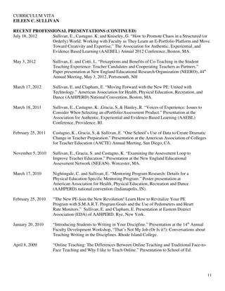 CURRICULUM VITA
EILEEN C. SULLIVAN
11
RECENT PROFESSIONAL PRESENTATIONS (CONTINUED)
July 18, 2012 Sullivan, E., Castagno. K. and Kniseley, G. “How to Promote Chaos in a Structured (or
Orderly) World: Working with Faculty as They Learn an E-Portfolio Platform and Move
Toward Creativity and Expertise.” The Association for Authentic, Experiential, and
Evidence Based Learning (AAEBEL) Annual 2012 Conference, Boston, MA.
May 3, 2012 Sullivan, E. and Cotti, L. “Perceptions and Benefits of Co-Teaching in the Student
Teaching Experience: Teacher Candidates and Cooperating Teachers as Partners.”
Paper presentation at New England Educational Research Organization (NEERO), 44th
Annual Meeting, May 3, 2012, Portsmouth, NH
March 17, 2012 Sullivan, E. and Clapham, E. “Moving Forward with the New PE: United with
Technology.” American Association for Health, Physical Education, Recreation, and
Dance (AAHPERD) National Convention, Boston, MA.
March 18, 2011 Sullivan, E., Castagno, K. ,Gracia, S, & Hanley, R. “Voices of Experience: Issues to
Consider When Selecting an ePortfolio/Assessment Product.” Presentation at the
Association for Authentic, Experiential and Evidence-Based Learning (AAEBL)
Conference, Providence, RI.
February 25, 2011 Castagno, K., Gracia, S, & Sullivan, E. “One School’s Use of Data to Create Dramatic
Change in Teacher Preparation.” Presentation at the American Association of Colleges
for Teacher Education (AACTE) Annual Meeting, San Diego, CA.
November 5, 2010 Sullivan, E., Gracia, S. and Castagno, K. “Examining the Assessment Loop to
Improve Teacher Education.” Presentation at the New England Educational
Assessment Network (NEEAN). Worcester, MA.
March 17, 2010 Nightingale, C. and Sullivan, E. “Mentoring Program Research: Details for a
Physical Education Specific Mentoring Program.” Poster presentation at
American Association for Health, Physical Education, Recreation and Dance
(AAHPERD) national convention (Indianapolis, IN).
February 25, 2010 “The New PE-Join the New Revolution! Learn How to Revitalize Your PE
Program with S.M.A.R.T. Program Goals and the Use of Pedometers and Heart
Rate Monitors.” Sullivan, E. and Clapham, E. Presentation at Eastern District
Association (EDA) of AAHPERD. Rye, New York.
January 20, 2010 “Introducing Students to Writing in Your Discipline.” Presentation at the 14th
Annual
Faculty Development Workshop, “That’s Not My Job (Or Is it?): Conversations about
Teaching Writing in the Disciplines. Rhode Island College.
April 8, 2009 “Online Teaching: The Differences Between Online Teaching and Traditional Face-to-
Face Teaching and Why I like to Teach Online.” Presentation to School of Ed.
 