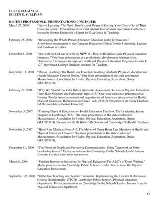 CURRICULUM VITA
EILEEN C. SULLIVAN
12
RECENT PROFESSIONAL PRESENTATIONS (CONTINUED)
March 27, 2009 “Active Learning: The Need, Benefits, and Means of Getting Your Chairs Out of Their
Chairs to Learn.” Presentation at the First Annual Instructional Innovation Conference
hosted by Boston University’s Center for Excellence in Teaching.
February 26, 2009 “Developing the Whole Person: Character Education in the Gymnasium,”
A one-hour presentation to the Character Education Club at Boston University. Lecture
and hands-on activities.
December 8, 2008 “Out with the Old and in with the NEW PE: How to Revitalize your Physical Education
Programs.” One-hour presentation at a professional development seminar titles,
“Innovative Techniques to Improve Health and Physical Education Programs, Grades k-
12.” Merrimack College Graduate Institute for Teachers.
November 18, 2008 “Online Teaching: The Road Less Traveled. Teaching Graduate Physical Education and
Health Education Courses Online.” One-hour presentation at the state conference
Massachusetts Association for Health, Physical Education, Recreation, Dance
(MAHPERD).
February 29, 2008 “Why We Should Use Data Driven Authentic Assessment Devices in Physical Education:
Heart Rate Monitors and Pedometers from A-Z.” One-hour and a half presentation at
Eastern District Association (national organization of American Association for Health,
Physical Education. Recreation and Dance, AAHPERD). Presented with Emily Clapham,
Ed.D. candidate at Boston University.
November 5, 2007 “Training Physical Education and Health Education Teachers: The Leadership Intern
Program in Cambridge, MA.” One-hour presentation at the state conference
Massachusetts Association for Health, Physical Education, Recreation, Dance
(MAHPERD). Presented with Dr. Robert McGowan and Cambridge PE/Health Teachers.
November 5, 2007 “Heart Rate Monitors from A-Z: The Merits of Using Heart Rate Monitors in Health and
Physical Education Classes.” One-hour presentation at the state conference
Massachusetts Association for Health, Physical Education, Recreation, Dance
(MAHPERD).
December 11, 2006 “The Power of People and Persuasive Communication. Using Teamwork to Solve
Leadership Issues.” Media presentation for Cambridge Public Schools Leader Interns
from the Physical Education Department.
March 6, 2006 “Funding Innovative Initiatives for Physical Education-The ABC’s of Grant Writing.”
Media presentation for Cambridge Public Schools Leader Interns from the Physical
Education Department.
September 26, 2006 “Reflective Teaching and Teacher Evaluation: Implementing the Teacher Performance
Criteria Questionnaire (TPCQ). Cambridge Public Schools, Physical Education
Department. Media presentation for Cambridge Public Schools Leader Interns from the
Physical Education Department.
 