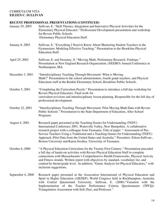 CURRICULUM VITA
EILEEN C. SULLIVAN
14
RECENT PROFESSIONAL PRESENTATIONS (CONTINUED)
January 29, 2003 Sullivan, E. “Skill Themes, Integration and Innovative Physical Activities for the
Elementary Physical Educator.” Professional Development presentation and workshop
for Revere Public Schools
Elementary Physical Education Staff.
January 8, 2003 Sullivan, E. “Everything I Need to Know About Mentoring Student Teachers in the
Gymnasium: Modeling Effective Teaching.” Presentation to the Brookline Physical
Education Staff.
April 25, 2002 Sullivan, E. and Sweeney, S. “Moving Math: Preliminary Research. Findings.”
Presentation at New England Research Organization, (NEERO) Annual Conference at
Northampton, MA.
December 3, 2001 “Interdisciplinary Teaching Through Movement: What is Moving
Math?” Presentation to the school administrators, fourth grade teachers, and Physical
Education staff at the Runkle Elementary School, Brookline Public Schools.
October 5, 2001 “Completing the Curriculum Puzzle.” Presentation to introduce a full day workshop for
Revere Physical Educators. Final work for
curriculum revisions and interdisciplinary lesson planning. Responsible for the full day of
professional development.
October 22, 2001 “Interdisciplinary Teaching Through Movement: Pilot Moving Math Data with Revere
Public Schools.” Presentation to the State Department of Education, After School
Programs.
August 4, 2001 Research paper presented at the Teaching Games for Understanding (TGFU)
International Conference 2001, Waterville Valley, New Hampshire. A collaborative
research project with a colleague from Tasmania. Title of paper: “ Assessment of Pre-
Service Teachers Using a Traditional and a Teaching Games for Understanding (TGFU)
Approach, Pilot Data from the United States and Australia.” Presenters: Eileen Sullivan ,
Boston University and Karen Swabey, University of Tasmania.
October 6, 2000 “A Physical Education Curriculum for the Twenty-First Century.” Presentation preceded
a full day of hands-on activities with Revere Physical Education Staff to complete
connections with Massachusetts’s Comprehensive Health Frameworks, Physical Activity
and Fitness strands. Written report with objectives by standard, vocabulary list, and
content by theme/grade level. In addition, “Game Analysis for Physical Educators,” with
inclusion suggestions.
September 4, 2000 Research paper presented at the Association International of Physical Education and
Sport in Higher Education (AIESEP), World Congress held in Rockhampton, Australia
with Central Queensland University. Sullivan, E. (2000).“Variation with the
Implementation of the Teacher Performance Criteria Questionnaire (TPCQ):
Triangulation Assessment with Self, Peer, and Professor.”
 