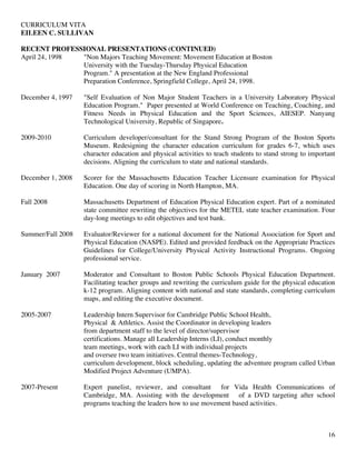 CURRICULUM VITA
EILEEN C. SULLIVAN
16
RECENT PROFESSIONAL PRESENTATIONS (CONTINUED)
April 24, 1998 "Non Majors Teaching Movement: Movement Education at Boston
University with the Tuesday-Thursday Physical Education
Program." A presentation at the New England Professional
Preparation Conference, Springfield College, April 24, 1998.
December 4, 1997 "Self Evaluation of Non Major Student Teachers in a University Laboratory Physical
Education Program." Paper presented at World Conference on Teaching, Coaching, and
Fitness Needs in Physical Education and the Sport Sciences, AIESEP. Nanyang
Technological University, Republic of Singapore.
2009-2010 Curriculum developer/consultant for the Stand Strong Program of the Boston Sports
Museum. Redesigning the character education curriculum for grades 6-7, which uses
character education and physical activities to teach students to stand strong to important
decisions. Aligning the curriculum to state and national standards.
December 1, 2008 Scorer for the Massachusetts Education Teacher Licensure examination for Physical
Education. One day of scoring in North Hampton, MA.
Fall 2008 Massachusetts Department of Education Physical Education expert. Part of a nominated
state committee rewriting the objectives for the METEL state teacher examination. Four
day-long meetings to edit objectives and test bank.
Summer/Fall 2008 Evaluator/Reviewer for a national document for the National Association for Sport and
Physical Education (NASPE). Edited and provided feedback on the Appropriate Practices
Guidelines for College/University Physical Activity Instructional Programs. Ongoing
professional service.
January 2007 Moderator and Consultant to Boston Public Schools Physical Education Department.
Facilitating teacher groups and rewriting the curriculum guide for the physical education
k-12 program. Aligning content with national and state standards, completing curriculum
maps, and editing the executive document.
2005-2007 Leadership Intern Supervisor for Cambridge Public School Health,
Physical & Athletics. Assist the Coordinator in developing leaders
from department staff to the level of director/supervisor
certifications. Manage all Leadership Interns (LI), conduct monthly
team meetings, work with each LI with individual projects
and oversee two team initiatives. Central themes-Technology,
curriculum development, block scheduling, updating the adventure program called Urban
Modified Project Adventure (UMPA).
2007-Present Expert panelist, reviewer, and consultant for Vida Health Communications of
Cambridge, MA. Assisting with the development of a DVD targeting after school
programs teaching the leaders how to use movement based activities.
 