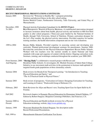 CURRICULUM VITA
EILEEN C. SULLIVAN
17
RECENT PROFESSIONAL PRESENTATIONS (CONTINUED)
January 2005 Reviewer for “Welcome to Healthy Me,” a program promoting
Nutrition and physical fitness in the after school setting.
Boston Medical Center, Northeastern University, Tufts University, and United Way of
Massachusetts.
December, 1999 Physical Activity Curriculum Consultant for the BONES Project.
To 2003 Beat Osteoporosis: Nourish & Exercise Skeletons. (A multifaceted intervention designed
to increase awareness about bone health, physical activity and nutrition in 800 first-third
graders in after school programs.) Three-year grant funded by the National Institute of
Health, through Tufts University, School of Nutrition. Primary curriculum designer for
the Let’s Play module, the physical activity intervention. Provided expertise for teacher
training seminars, the health intervention component and on-site visit evaluations.
1999 to 2004 Revere Public Schools. Provided expertise in assessing current and developing new
curricular. Planned professional development seminars for practitioners. Summer 2000.
Revisited the curriculum for the Physical Education Department /Revere Public Schools.
Worked with two teachers over the summer months to match National and State
standards with scope and sequence of content with the district. Ongoing curriculum work.
Seminars, training, and workshops conducted throughout the academic year 2000-2003.
From Summer, 2000 “Moving Math,” a collaborative research project with Revere and
And Ongoing Brookline Public Schools. Co investigator, Dr. Michele Sweeney of Salem State College.
Initiative to use movement math activities in the gymnasium to increase math aptitude of
targeted fourth grade populations at three elementary schools.
Summer 2004 Book reviews for Brooks/Cole Thompson Learning- “An Introduction to Teaching
Physical Education and Sports,” and
“The A-Z Practical Guide to Physical Fitness.”
Summer 2003 Book review of prospectus, “Curriculum in Context: Designing Curriculum for Teaching
and Learning in Context,” Wadsworth Group of Belmont, CA.
February, 2003 Book Reviewer for Allyn and Bacon’s text, Teaching Sport Cues for Sport Skills by H.
Fronske.
Fall 2002 Reviewed chapters in Dynamic Physical Education for Elementary School Children, 13th
Edition by Robert Pangrazi. Benjamin Cummings Publishers, San Francisco, CA.
Summer 2000 to Physical Education and Health textbook reviewer for a Physical
Present Education technology website, http://www.pelinks.org
January, 1999 Worcester Headstart Pre-School Program. See description under
Recent Professional Presentations.
Fall, 1999 to Massachusetts Educator Certification Test Scorer.
 