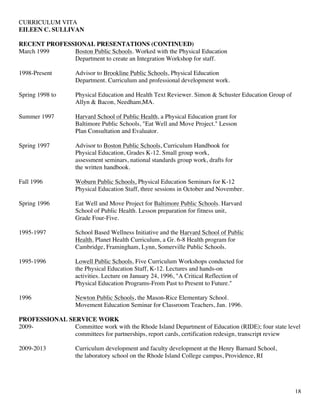 CURRICULUM VITA
EILEEN C. SULLIVAN
18
RECENT PROFESSIONAL PRESENTATIONS (CONTINUED)
March 1999 Boston Public Schools. Worked with the Physical Education
Department to create an Integration Workshop for staff.
1998-Present Advisor to Brookline Public Schools, Physical Education
Department. Curriculum and professional development work.
Spring 1998 to Physical Education and Health Text Reviewer. Simon & Schuster Education Group of
Allyn & Bacon, Needham,MA.
Summer 1997 Harvard School of Public Health, a Physical Education grant for
Baltimore Public Schools, "Eat Well and Move Project." Lesson
Plan Consultation and Evaluator.
Spring 1997 Advisor to Boston Public Schools, Curriculum Handbook for
Physical Education, Grades K-12. Small group work,
assessment seminars, national standards group work, drafts for
the written handbook.
Fall 1996 Woburn Public Schools, Physical Education Seminars for K-12
Physical Education Staff, three sessions in October and November.
Spring 1996 Eat Well and Move Project for Baltimore Public Schools. Harvard
School of Public Health. Lesson preparation for fitness unit,
Grade Four-Five.
1995-1997 School Based Wellness Initiative and the Harvard School of Public
Health. Planet Health Curriculum, a Gr. 6-8 Health program for
Cambridge, Framingham, Lynn, Somerville Public Schools.
1995-1996 Lowell Public Schools. Five Curriculum Workshops conducted for
the Physical Education Staff, K-12. Lectures and hands-on
activities. Lecture on January 24, 1996, "A Critical Reflection of
Physical Education Programs-From Past to Present to Future."
1996 Newton Public Schools, the Mason-Rice Elementary School.
Movement Education Seminar for Classroom Teachers, Jan. 1996.
PROFESSIONAL SERVICE WORK
2009- Committee work with the Rhode Island Department of Education (RIDE); four state level
committees for partnerships, report cards, certification redesign, transcript review
2009-2013 Curriculum development and faculty development at the Henry Barnard School,
the laboratory school on the Rhode Island College campus, Providence, RI
 