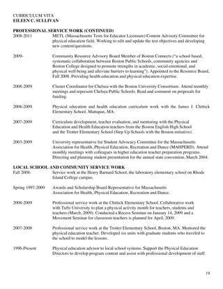 CURRICULUM VITA
EILEEN C. SULLIVAN
19
PROFESSIONAL SERVICE WORK (CONTINUED)
2008-2011 METL (Massachusetts Tests for Educator Licensure) Content Advisory Committee for
physical education field. Working to edit and update the test objectives and developing
new content/questions.
2009- Community Resource Advisory Board Member of Boston Connects (“a school based,
systematic collaboration between Boston Public Schools, community agencies and
Boston College designed to promote strengths in academic, social-emotional, and
physical well being and alleviate barriers to learning”). Appointed to the Resource Board,
Fall 2008. Providing health education and physical education expertise.
2008-2009 Cluster Coordinator for Chelsea with the Boston University Consortium. Attend monthly
meetings and represent Chelsea Public Schools. Read and comment on proposals for
funding.
2008-2009 Physical education and health education curriculum work with the James J. Chittick
Elementary School. Mattapan, MA.
2007-2009 Curriculum development, teacher evaluation, and mentoring with the Physical
Education and Health Education teachers from the Boston English High School
and the Trotter Elementary School (Step Up Schools with the Boston initiative).
2003-2009 University representative for Student Advocacy Committee for the Massachusetts
Association for Health, Physical Education, Recreation and Dance (MAHPERD). Attend
monthly meetings with colleagues in higher education teacher preparation programs.
Directing and planning student presentation for the annual state convention, March 2004.
LOCAL SCHOOL AND COMMUNITY SERVICE WORK
Fall 2008- Service work at the Henry Barnard School, the laboratory elementary school on Rhode
Island College campus.
Spring 1997-2009 Awards and Scholarship Board Representative for Massachusetts
Association for Health, Physical Education, Recreation and Dance.
2008-2009 Professional service work at the Chittick Elementary School. Collaborative work
with Tufts University to plan a physical activity month for teachers, students and
teachers (March, 2009). Conducted a Recess Seminar on January 14, 2009 and a
Movement Seminar for classroom teachers is planned for April, 2009.
2007-2008 Professional service work at the Trotter Elementary School, Boston, MA. Mentored the
physical education teacher. Developed six units with graduate students who traveled to
the school to model the lessons.
1996-Present Physical education advisor to local school systems. Support the Physical Education
Directors to develop program content and assist with professional development of staff.
 