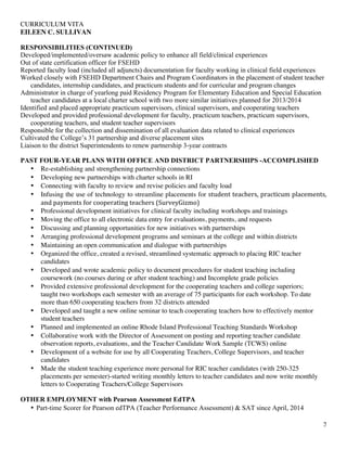 CURRICULUM VITA
EILEEN C. SULLIVAN
2
RESPONSIBILITIES (CONTINUED)
Developed/implemented/oversaw academic policy to enhance all field/clinical experiences
Out of state certification officer for FSEHD
Reported faculty load (included all adjuncts) documentation for faculty working in clinical field experiences
Worked closely with FSEHD Department Chairs and Program Coordinators in the placement of student teacher
candidates, internship candidates, and practicum students and for curricular and program changes
Administrator in charge of yearlong paid Residency Program for Elementary Education and Special Education
teacher candidates at a local charter school with two more similar initiatives planned for 2013/2014
Identified and placed appropriate practicum supervisors, clinical supervisors, and cooperating teachers
Developed and provided professional development for faculty, practicum teachers, practicum supervisors,
cooperating teachers, and student teacher supervisors
Responsible for the collection and dissemination of all evaluation data related to clinical experiences
Cultivated the College’s 31 partnership and diverse placement sites
Liaison to the district Superintendents to renew partnership 3-year contracts
PAST FOUR-YEAR PLANS WITH OFFICE AND DISTRICT PARTNERSHIPS -ACCOMPLISHED
• Re-establishing and strengthening partnership connections
• Developing new partnerships with charter schools in RI
• Connecting with faculty to review and revise policies and faculty load
• Infusing the use of technology to streamline placements for student	
  teachers,	
  practicum	
  placements,	
  
and	
  payments	
  for	
  cooperating	
  teachers	
  (SurveyGizmo)
• Professional development initiatives for clinical faculty including workshops and trainings
• Moving the office to all electronic data entry for evaluations, payments, and requests
• Discussing and planning opportunities for new initiatives with partnerships
• Arranging professional development programs and seminars at the college and within districts
• Maintaining an open communication and dialogue with partnerships
• Organized the office, created a revised, streamlined systematic approach to placing RIC teacher
candidates
• Developed and wrote academic policy to document procedures for student teaching including
coursework (no courses during or after student teaching) and Incomplete grade policies
• Provided extensive professional development for the cooperating teachers and college superiors;
taught two workshops each semester with an average of 75 participants for each workshop. To date
more than 650 cooperating teachers from 32 districts attended
• Developed and taught a new online seminar to teach cooperating teachers how to effectively mentor
student teachers
• Planned and implemented an online Rhode Island Professional Teaching Standards Workshop
• Collaborative work with the Director of Assessment on posting and reporting teacher candidate
observation reports, evaluations, and the Teacher Candidate Work Sample (TCWS) online
• Development of a website for use by all Cooperating Teachers, College Supervisors, and teacher
candidates
• Made the student teaching experience more personal for RIC teacher candidates (with 250-325
placements per semester)-started writing monthly letters to teacher candidates and now write monthly
letters to Cooperating Teachers/College Supervisors
OTHER EMPLOYMENT with Pearson Assessment EdTPA
• Part-time Scorer for Pearson edTPA (Teacher Performance Assessment) & SAT since April, 2014
 