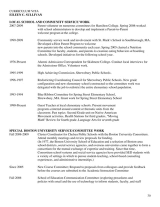 CURRICULUM VITA
EILEEN C. SULLIVAN
20
LOCAL SCHOOL AND COMMUNITY SERVICE WORK
2007-2009 Parent volunteer on numerous committees for Hamilton College. Spring 2008-worked
with school administrators to develop and implement a Parent-to-Parent
welcome program at the college.
1999-2009 Community service work and involvement with St. Mark’s School in Southborough, MA.
Developed a Host Parent Program to welcome
new parents into the school community each year. Spring 2005 chaired a Nutrition
Committee for faculty, students, and parents to examine eating behaviors at boarding
schools. Developed initiatives for the following school year.
1976-Present Alumni Admissions Correspondent for Skidmore College. Conduct local interviews for
the Admissions Office. Volunteer work.
1995-1999 High Achieving Commission, Shrewsbury Public Schools.
1996-1997 Redistricting Coordinating Council for Shrewsbury Public Schools. New grade
configuration and new elementary school constructed so the committee work was
delegated with the job to redistrict the entire elementary school population.
1993-1994 Blue Ribbon Committee for Spring Street Elementary School,
Shrewsbury, MA. Grant work for Spring Street Elementary School
1990-Present Guest Teacher at local elementary schools. Present movement
programs centered around content or thematic units from the
classroom. Past topics: Second Grade unit on Native American
Movement activities, Health Stations for third graders, "Moving
Math" Review for fourth grade, Language Arts for seventh grade
SPECIAL BOSTON UNIVERSITY SERVICE/COMMITTEE WORK
Fall 2008-2009 Cluster Coordinator for Chelsea Public Schools with the Boston University Consortium.
Attend monthly meetings and review proposals for funding.
(In 1977, the Boston University School of Education and a selection of Boston-area
school districts, social service agencies, and overseas universities came together to form a
consortium for the mutual exchange of expertise and training. Since that time,
Consortium school systems and social service agencies have provided SED students with
a variety of settings in which to pursue student-teaching, school-based counseling
experiences, and administrative internships.)
Since 2005 New Course Committee; Respond to proposals from colleagues and provide feedback
before the courses are submitted to the Academic Instruction Committee
Fall 2008 School of Education Communication Committee (exploring procedures and
policies with email and the use of technology to inform students, faculty, and staff
 