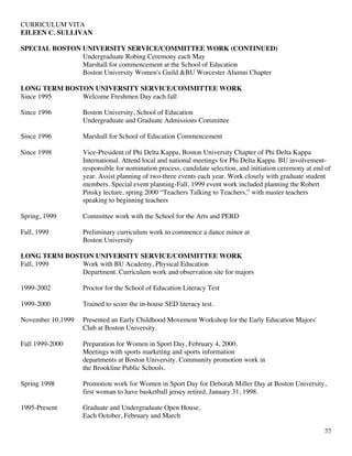 CURRICULUM VITA
EILEEN C. SULLIVAN
22
SPECIAL BOSTON UNIVERSITY SERVICE/COMMITTEE WORK (CONTINUED)
Undergraduate Robing Ceremony each May
Marshall for commencement at the School of Education
Boston University Women's Guild &BU Worcester Alumni Chapter
LONG TERM BOSTON UNIVERSITY SERVICE/COMMITTEE WORK
Since 1995 Welcome Freshmen Day each fall
Since 1996 Boston University, School of Education
Undergraduate and Graduate Admissions Committee
Since 1996 Marshall for School of Education Commencement
Since 1998 Vice-President of Phi Delta Kappa, Boston University Chapter of Phi Delta Kappa
International. Attend local and national meetings for Phi Delta Kappa. BU involvement-
responsible for nomination process, candidate selection, and initiation ceremony at end of
year. Assist planning of two-three events each year. Work closely with graduate student
members. Special event planning-Fall, 1999 event work included planning the Robert
Pinsky lecture, spring 2000 “Teachers Talking to Teachers,” with master teachers
speaking to beginning teachers
Spring, 1999 Committee work with the School for the Arts and PERD
Fall, 1999 Preliminary curriculum work to commence a dance minor at
Boston University
LONG TERM BOSTON UNIVERSITY SERVICE/COMMITTEE WORK
Fall, 1999 Work with BU Academy, Physical Education
Department. Curriculum work and observation site for majors
1999-2002 Proctor for the School of Education Literacy Test
1999-2000 Trained to score the in-house SED literacy test.
November 10,1999 Presented an Early Childhood Movement Workshop for the Early Education Majors'
Club at Boston University.
Fall 1999-2000 Preparation for Women in Sport Day, February 4, 2000.
Meetings with sports marketing and sports information
departments at Boston University. Community promotion work in
the Brookline Public Schools.
Spring 1998 Promotion work for Women in Sport Day for Deborah Miller Day at Boston University,
first woman to have basketball jersey retired, January 31, 1998.
1995-Present Graduate and Undergraduate Open House,
Each October, February and March
 