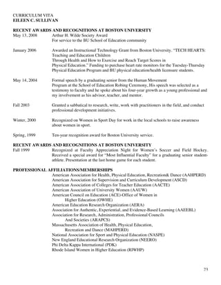 CURRICULUM VITA
EILEEN C. SULLIVAN
23
RECENT AWARDS AND RECOGNITIONS AT BOSTON UNIVERSITY
May 13, 2008 Arthur H. Wilde Society Award
For service to the BU School of Education community
January 2006 Awarded an Instructional Technology Grant from Boston University. “TECH HEARTS:
Teaching and Education Children
Through Health and How to Exercise and Reach Target Scores in
Physical Education.” Funding to purchase heart rate monitors for the Tuesday-Thursday
Physical Education Program and BU physical education/health licensure students.
May 14, 2004 Formal speech by a graduating senior from the Human Movement
Program at the School of Education Robing Ceremony, His speech was selected as a
testimony to faculty and he spoke about his four-year growth as a young professional and
my involvement as his advisor, teacher, and mentor.
Fall 2003 Granted a sabbatical to research, write, work with practitioners in the field, and conduct
professional development initiatives.
Winter, 2000 Recognized on Women in Sport Day for work in the local schools to raise awareness
about women in sport.
Spring, 1999 Ten-year recognition award for Boston University service.
RECENT AWARDS AND RECOGNITIONS AT BOSTON UNIVERSITY
Fall 1999 Recognized at Faculty Appreciation Night for Women’s Soccer and Field Hockey.
Received a special award for “Most Influential Faculty” for a graduating senior student-
athlete. Presentation at the last home game for each student.
PROFESSIONAL AFFILIATIONS/MEMBERSHIPS
American Association for Health, Physical Education, Recreation& Dance (AAHPERD)
American Association for Supervision and Curriculum Development (ASCD)
American Association of Colleges for Teacher Education (AACTE)
American Association of University Women (AAUW)
American Council on Education (ACE)-Office of Women in
Higher Education (OWHE)
American Education Research Organization (AERA)
Association for Authentic, Experiential, and Evidence-Based Learning (AAEEBL)
Association for Research, Administration, Professional Councils
And Societies (ARAPCS)
Massachusetts Association of Health, Physical Education,
Recreation and Dance (MAHPERD)
National Association for Sport and Physical Education (NASPE)
New England Educational Research Organization (NEERO)
Phi Delta Kappa International (PDK)
Rhode Island Women in Higher Education (RIWHP)
 