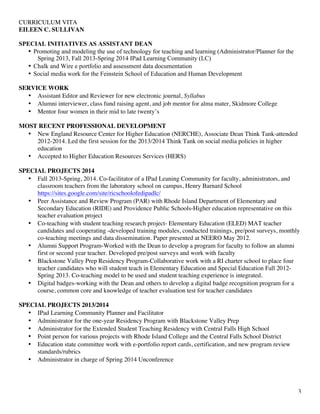 CURRICULUM VITA
EILEEN C. SULLIVAN
3
SPECIAL INITIATIVES AS ASSISTANT DEAN
• Promoting and modeling the use of technology for teaching and learning (Administrator/Planner for the
Spring 2013, Fall 2013-Spring 2014 IPad Learning Community (LC)
• Chalk and Wire e portfolio and assessment data documentation
• Social media work for the Feinstein School of Education and Human Development
SERVICE WORK
• Assistant Editor and Reviewer for new electronic journal, Syllabus
• Alumni interviewer, class fund raising agent, and job mentor for alma mater, Skidmore College
• Mentor four women in their mid to late twenty’s
MOST RECENT PROFESSIONAL DEVELOPMENT
• New England Resource Center for Higher Education (NERCHE), Associate Dean Think Tank-attended
2012-2014. Led the first session for the 2013/2014 Think Tank on social media policies in higher
education
• Accepted to Higher Education Resources Services (HERS)
SPECIAL PROJECTS 2014
• Fall 2013-Spring, 2014. Co-facilitator of a IPad Leaning Community for faculty, administrators, and
classroom teachers from the laboratory school on campus, Henry Barnard School
https://sites.google.com/site/ricschoolofedipadlc/
• Peer Assistance and Review Program (PAR) with Rhode Island Department of Elementary and
Secondary Education (RIDE) and Providence Public Schools-Higher education representative on this
teacher evaluation project
• Co-teaching with student teaching research project- Elementary Education (ELED) MAT teacher
candidates and cooperating -developed training modules, conducted trainings, pre/post surveys, monthly
co-teaching meetings and data dissemination. Paper presented at NEERO May 2012.
• Alumni Support Program-Worked with the Dean to develop a program for faculty to follow an alumni
first or second year teacher. Developed pre/post surveys and work with faculty
• Blackstone Valley Prep Residency Program-Collaborative work with a RI charter school to place four
teacher candidates who will student teach in Elementary Education and Special Education Fall 2012-
Spring 2013. Co-teaching model to be used and student teaching experience is integrated.
• Digital badges-working with the Dean and others to develop a digital badge recognition program for a
course, common core and knowledge of teacher evaluation test for teacher candidates
SPECIAL PROJECTS 2013/2014
• IPad Learning Community Planner and Facilitator
• Administrator for the one-year Residency Program with Blackstone Valley Prep
• Administrator for the Extended Student Teaching Residency with Central Falls High School
• Point person for various projects with Rhode Island College and the Central Falls School District
• Education state committee work with e-portfolio report cards, certification, and new program review
standards/rubrics
• Administrator in charge of Spring 2014 Unconference
 