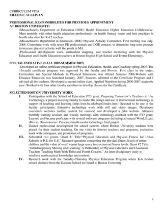 CURRICULUM VITA
EILEEN C. SULLIVAN
6
PROFESSIONAL RESPONSIBILITES FOR PREVIOUS APPOINTMENT
AT BOSTON UNIVERSITY:
-Massachusetts Department of Education (DOE) Health Education Higher Education Collaborative.
Meet monthly with other health education professionals on health literacy issues and best practices in
health education for K-12 teachers
-Massachusetts Department of Education (DOE) Physical Activity Committee. First meeting was July,
2008. Committee work with seven PE professionals and DOE contacts to determine long term projects
to increase physical activity with the youth in MA
-Professional development work, curriculum mapping, and teacher mentoring with the Physical
Education and Health Education teachers at Boston English High School and Trotter Elementary.
SPECIAL INITIATIVE (FALL 2005-SUMMER 2007)
-Developed an online certificate program in Physical Education, Health, and Coaching spring 2005. The
16-credit certificate program was approved by the faculty and Provost. First class in the series,
Curriculum and Special Methods in Physical Education, was offered Summer 2006.Website with
Distance Education was launched January, 2007. Students admitted to the Certificate Program and I
advised all the students. Developed a second online class, Applied Nutrition during 2006-2007 academic
year. Worked with four other faculty members to develop classes for the Certificate.
SELECTED BOSTON UNIVERSITY WORK
I. Participation with the School of Education PT3 grant, Preparing Tomorrow’s Teachers to Use
Technology, a project assisting faculty to model the design and use of instructional technology in
support of teaching and learning (http://emt.bu.edu/bupt3/index.htm). Selected to be one of the
faculty participants. Extensive technology work with still and video images. Developed
courseinfo websites (online content for courses) and developed a pilot website. Attended
monthly training sessions and weekly meetings with technology assistant with the PT3 grant.
Learned and became proficient with several software programs including advanced Word, Excel,
iMovie, Dreamweaver. Presented multi-media technology final project.
II. Guided professional development for school systems where Boston University students were
placed for their student teaching. On site visits to observe teachers and programs, evaluation
work with colleagues, and promotion of programs.
III. Submitted two grants. Grant #1 Title:“Physical Education and Physical Fitness for Urban
Schools or P.E. for U.S.” Research questions concerning the physical fitness levels of urban
children and the value of small versus large space instruction on fitness levels. Grant #2 Title:
“Interdisciplinary Moving and Learning: A Partnership of Physical Educators and Classroom
Teachers Teaching Math With Third and Fourth Graders.” An inter-disciplinary study to
reinforce mathematical knowledge and content.
IV. Research work with the Tuesday-Thursday Physical Education Program where K-6 Boston
school children from the Gardner School are bused to Boston University.
 