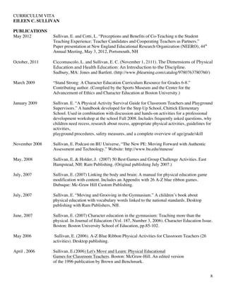 CURRICULUM VITA
EILEEN C. SULLIVAN
8
PUBLICATIONS
May 2012 Sullivan, E. and Cotti, L. “Perceptions and Benefits of Co-Teaching n the Student
Teaching Experience: Teacher Candidates and Cooperating Teachers as Partners.”
Paper presentation at New England Educational Research Organization (NEERO), 44th
Annual Meeting, May 3, 2012, Portsmouth, NH
October, 2011 Ciccomascolo, L. and Sullivan, E. C. (November 1, 2111). The Dimensions of Physical
Education and Health Education: An Introduction to the Discipline.
Sudbury, MA: Jones and Bartlett. (http://www.jblearning.com/catalog/9780763780760/)
March 2009 “Stand Strong: A Character Education Curriculum Resource for Grades 6-8.”
Contributing author. (Complied by the Sports Museum and the Center for the
Advancement of Ethics and Character Education at Boston University.)
January 2009 Sullivan. E. “A Physical Activity Survival Guide for Classroom Teachers and Playground
Supervisors.” A handbook developed for the Step Up School, Chittick Elementary
School. Used in combination with discussion and hands-on activities for a professional
development workshop at the school Fall 2008. Includes frequently asked questions, why
children need recess, research about recess, appropriate physical activities, guidelines for
activities,
playground procedures, safety measures, and a complete overview of age/grade/skill
November 2008 Sullivan, E. Podcast on BU Universe, “The New PE: Moving Forward with Authentic
Assessment and Technology.” Website: http://www.bu.edu/itunesu/
May, 2008 Sullivan, E. & Holder, J. (2007) 50 Best Games and Group Challenge Activities. East
Hampstead, NH: Ram Publishing. (Original publishing July 2007.)
July, 2007 Sullivan, E. (2007) Linking the body and brain: A manual for physical education game
modification with content. Includes an Appendix with 26 A-Z blue ribbon games.
Dubuque: Mc-Graw Hill Custom Publishing.
July, 2007 Sullivan, E. “Moving and Grooving in the Gymnasium.” A children’s book about
physical education with vocabulary words linked to the national standards. Desktop
publishing with Ram Publishers, NH.
June, 2007 Sullivan, E. (2007) Character education in the gymnasium: Teaching more than the
physical. In Journal of Education (Vol. 187, Number 3, 2006). Character Education Issue.
Boston: Boston University School of Education, pp.85-102.
May 2006 Sullivan, E. (2006). A-Z Blue Ribbon Physical Activities for Classroom Teachers (26
activities). Desktop publishing.
April , 2006 Sullivan, E.(2006) Let's Move and Learn: Physical Educational
Games for Classroom Teachers. Boston: McGraw-Hill. An edited version
of the 1996 publication by Brown and Benchmark.
 