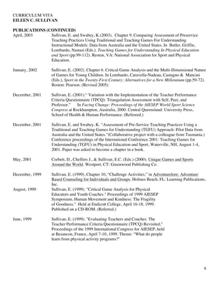 CURRICULUM VITA
EILEEN C. SULLIVAN
9
PUBLICATIONS (CONTINUED)
April, 2003 Sullivan, E. and Swabey, K.(2003). Chapter 9. Comparing Assessment of Preservice
Teaching Practices Using Traditional and Teaching Games For Understanding
Instructional Models: Data from Australia and the United States. In Butler, Griffin,
Lombardo, Nastasi (Eds.). Teaching Games for Understanding In Physical Education
and Sport (pp.99-112). Reston, VA: National Association for Sport and Physical
Education.
January, 2002 Sullivan, E. (2002). Chapter 6. Critical Game Analysis and the Multi-Dimensional Nature
of Games for Young Children. In Lombardo, Caravella-Nadeau, Castagno & Mancini
(Eds.), Sport in the Twenty-First Century: Alternatives for a New Millennium (pp.59-72).
Boston: Pearson. (Revised 2005).
December, 2001 Sullivan, E. (2001).“ Variation with the Implementation of the Teacher Performance
Criteria Questionnaire (TPCQ): Triangulation Assessment with Self, Peer, and
Professor.” In Facing Change: Proceedings of the AIESEP World Sport Science
Congress at Rockhampton, Australia, 2000. Central Queensland: University Press,
School of Health & Human Performance. (Refereed.)
December, 2001 Sullivan, E. and Swabey, K. “Assessment of Pre-Service Teaching Practices Using a
Traditional and Teaching Games for Understanding (TGFU) Approach: Pilot Data from
Australia and the United States.”(Collaborative project with a colleague from Tasmania.)
Conference proceedings of the International Conference 2001: Teaching Games for
Understanding (TGFU) in Physical Education and Sport, Waterville, NH, August 1-4,
2001. Paper was asked to become a chapter in a book.
May, 2001 Corbett, D., Cheffers J., & Sullivan, E.C. (Eds.) (2000). Unique Games and Sports
Around the World. Westport, CT: Greenwood Publishing Co.
December, 1999 Sullivan, E. (1999). Chapter 10, “Challenge Activities,” in Adventurelore: Adventure
Based Counseling for Individuals and Groups. Holmes Beach, FL: Learning Publications,
Inc.
August, 1999 Sullivan, E. (1999). "Critical Game Analysis for Physical
Educators and Youth Coaches." Proceedings of 1999 AIESEP
Symposium, Human Movement and Kindness: The Fragility
of Goodness." Held at Endicott College, April 16-18, 1999.
Published on a CD-ROM. (Referred.)
June, 1999 Sullivan, E. (1999). "Evaluating Teachers and Coaches: The
Teacher Performance Criteria Questionnaire (TPCQ) Revisited,"
Proceedings of the 1999 International Congress for AIESEP, held
at Besancon, France, April 7-10, 1999. Theme: "What do people
learn from physical activity programs?"
 