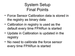System Setup
Final Points
• Force Sensor Calibration data is stored in
the registry as binary data
• Calibration in registry is used as the
default every time FPARun is started
• Update in Calibration is updated in the
registry
• No need to calibrate the force sensor
every time FPARun is started
 