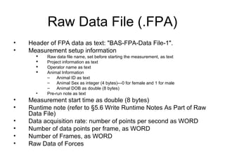 Raw Data File (.FPA)
• Header of FPA data as text: "BAS-FPA-Data File-1".
• Measurement setup information
 Raw data file name, set before starting the measurement, as text
 Project information as text
 Operator name as text
 Animal Information
– Animal ID as text
– Animal Sex as integer (4 bytes)---0 for female and 1 for male
– Animal DOB as double (8 bytes)
• Pre-run note as text
• Measurement start time as double (8 bytes)
• Runtime note (refer to §5.6 Write Runtime Notes As Part of Raw
Data File)
• Data acquisition rate: number of points per second as WORD
• Number of data points per frame, as WORD
• Number of Frames, as WORD
• Raw Data of Forces
 