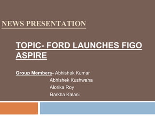 NEWS PRESENTATION
TOPIC- FORD LAUNCHES FIGO
ASPIRE
Group Members- Abhishek Kumar
Abhishek Kushwaha
Alorika Roy
Barkha Kalani
 