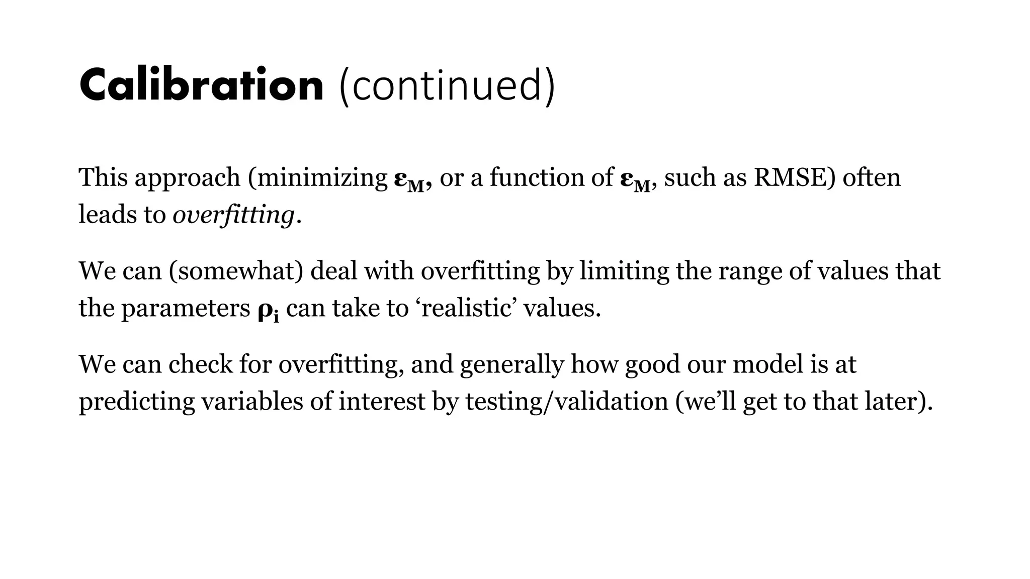 Calibration (continued)
This approach (minimizing εM, or a function of εM, such as RMSE) often
leads to overfitting.
We can (somewhat) deal with overfitting by limiting the range of values that
the parameters ρi can take to ‘realistic’ values.
We can check for overfitting, and generally how good our model is at
predicting variables of interest by testing/validation (we’ll get to that later).
 
